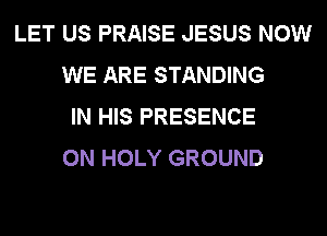 LET US PRAISE JESUS NOW
WE ARE STANDING
IN HIS PRESENCE
0N HOLY GROUND