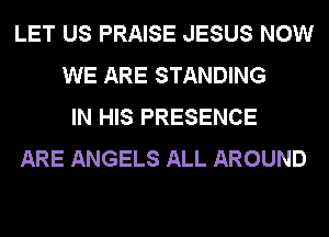 LET US PRAISE JESUS NOW
WE ARE STANDING
IN HIS PRESENCE
ARE ANGELS ALL AROUND