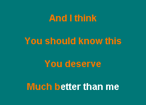 And I think
You should know this

You deserve

Much better than me