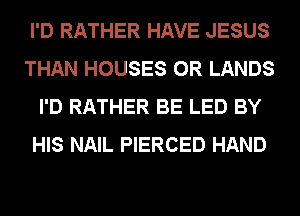 I'D RATHER HAVE JESUS
THAN HOUSES 0R LANDS
I'D RATHER BE LED BY
HIS NAIL PIERCED HAND