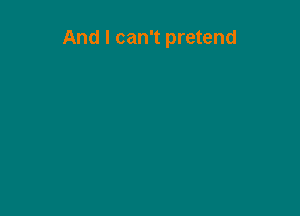 And I can't pretend