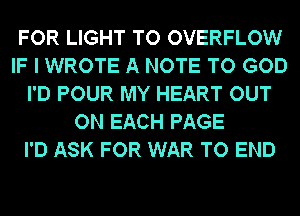 FOR LIGHT TO OVERFLOW
IF I WROTE A NOTE TO GOD
I'D POUR MY HEART OUT
ON EACH PAGE
I'D ASK FOR WAR TO END