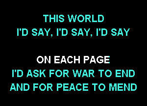 THIS WORLD
I'D SAY, I'D SAY, I'D SAY

ON EACH PAGE
I'D ASK FOR WAR TO END
AND FOR PEACE TO MEND