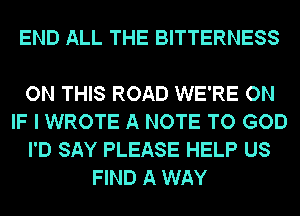 END ALL THE BITTERNESS

ON THIS ROAD WE'RE ON
IF I WROTE A NOTE TO GOD
I'D SAY PLEASE HELP US
FIND A WAY