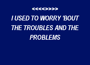 gdtdbbbb

IUSED TO WORRY 'BOUT
THE TROUBLES AND THE

PROBLEMS