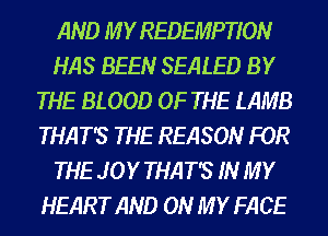 AND M Y REDEMPTION
HAS BEEN SEALED BY
THE BLOOD OF THE LAMB
THAT'S THE REASON FOR
THE JOY THAT'S IN MY
HEART AND ON MY FACE