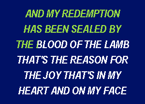 AND M Y REDEMPTION
HAS BEEN SEALED BY
THE BLOOD OF THE LAMB
THAT'S THE REASON FOR
THE JOY THAT'S IN MY
HEART AND ON MY FACE