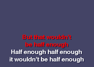 Half enough half enough
it wouldn,t be half enough