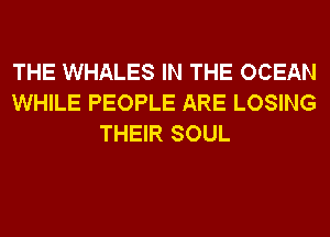 THE WHALES IN THE OCEAN
WHILE PEOPLE ARE LOSING
THEIR SOUL