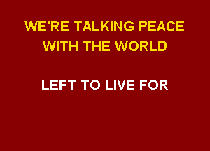 WE'RE TALKING PEACE
WITH THE WORLD

LEFT TO LIVE FOR

g