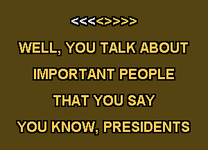 WELL, YOU TALK ABOUT
IMPORTANT PEOPLE
THAT YOU SAY
YOU KNOW, PRESIDENTS