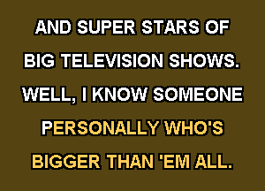 AND SUPER STARS 0F
BIG TELEVISION SHOWS.
WELL, I KNOW SOMEONE

PERSONALLY WHO'S

BIGGER THAN 'EM ALL.