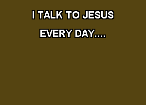 I TALK TO JESUS
EVERY DAY....