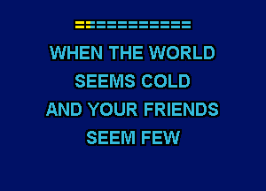 WHEN THE WORLD
SEEMS COLD
AND YOUR FRIENDS
SEEM FEW

g