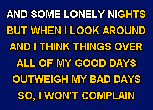 AND SOME LONELY NIGHTS
BUT WHEN I LOOK AROUND
AND I THINK THINGS OVER
ALL OF MY GOOD DAYS
OUTWEIGH MY BAD DAYS
SO, I WON'T COMPLAIN