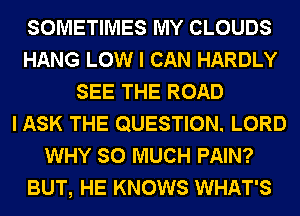 SOMETIMES MY CLOUDS
HANG LOW I CAN HARDLY
SEE THE ROAD
I ASK THE QUESTION. LORD
WHY SO MUCH PAIN?
BUT, HE KNOWS WHAT'S