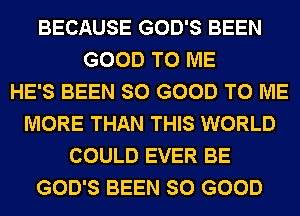 BECAUSE GOD'S BEEN
GOOD TO ME
HE'S BEEN SO GOOD TO ME
MORE THAN THIS WORLD
COULD EVER BE
GOD'S BEEN SO GOOD