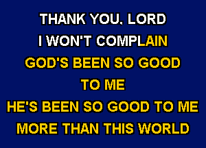 THANK YOU. LORD
I WON'T COMPLAIN
GOD'S BEEN SO GOOD
TO ME
HE'S BEEN SO GOOD TO ME
MORE THAN THIS WORLD