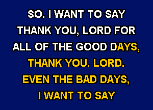 SO. I WANT TO SAY
THANK YOU, LORD FOR
ALL OF THE GOOD DAYS,
THANK YOU. LORD.
EVEN THE BAD DAYS,

I WANT TO SAY