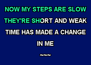 NOW MY STEPS ARE SLOW

THEY'RE SHORT AND WEAK

TIME HAS MADE A CHANGE
IN ME
