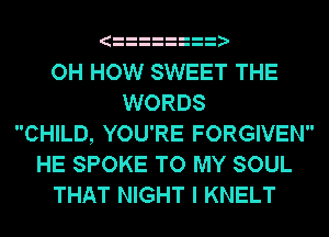 OH HOW SWEET THE
WORDS
CHILD, YOU'RE FORGIVEN
HE SPOKE TO MY SOUL
THAT NIGHT I KNELT