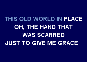 THIS OLD WORLD IN PLACE
OH, THE HAND THAT
WAS SCARRED

JUST TO GIVE ME GRACE