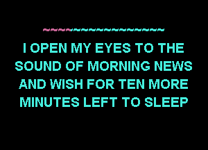 I OPEN MY EYES TO THE
SOUND OF MORNING NEWS
AND WISH FOR TEN MORE
MINUTES LEFT T0 SLEEP