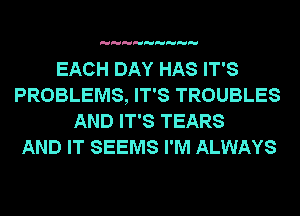 EACH DAY HAS IT'S
PROBLEMS, IT'S TROUBLES
AND IT'S TEARS
AND IT SEEMS I'M ALWAYS