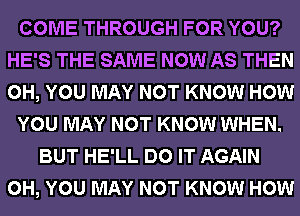 COME THROUGH FOR YOU?
HE'S THE SAME NOW AS THEN
0H, YOU MAY NOT KNOW HOW

YOU MAY NOT KNOW WHEN.

BUT HE'LL DO IT AGAIN
0H, YOU MAY NOT KNOW HOW