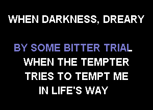 WHEN DARKNESS, DREARY

BY SOME BITTER TRIAL
WHEN THE TEMPTER
TRIES TO TEMPT ME

IN LIFE'S WAY