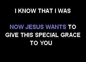 I KNOW THAT I WAS

NOW JESUS WANTS TO

GIVE THIS SPECIAL GRACE
TO YOU