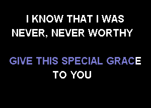 I KNOW THAT I WAS
NEVER, NEVER WORTHY

GIVE THIS SPECIAL GRACE
TO YOU