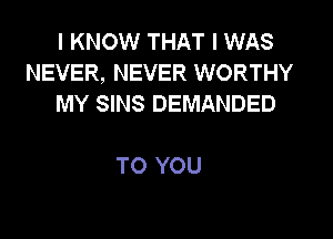 I KNOW THAT I WAS
NEVER, NEVER WORTHY
MY SINS DEMANDED

TO YOU