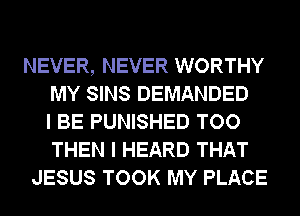 NEVER, NEVER WORTHY
MY SINS DEMANDED
I BE PUNISHED TOO
THEN I HEARD THAT
JESUS TOOK MY PLACE