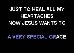 JUST TO HEAL ALL MY
HEARTACHES
NOW JESUS WANTS TO

A VERY SPECIAL GRACE