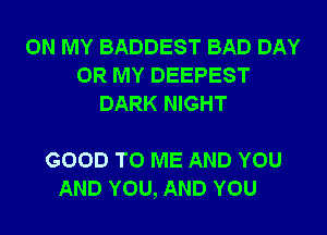 ON MY BADDEST BAD DAY
0R MY DEEPEST
DARK NIGHT

GOOD TO ME AND YOU
AND YOU, AND YOU