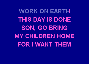 WORK ON EARTH
THIS DAY IS DONE
SON, GO BRING
MY CHILDREN HOME
FOR I WANT THEM

g