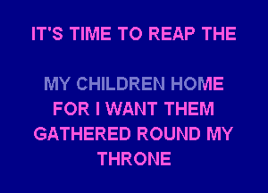 IT'S TIME TO REAP THE

MY CHILDREN HOME
FOR I WANT THEM
GATHERED ROUND MY
THRONE