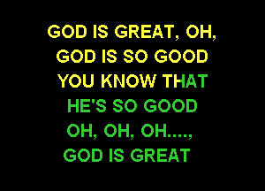 GOD IS GREAT, OH,
GODISSCHSOOD
YOU KNOW THAT

HE'S SO GOOD
OH, OH, OH....,
GOD IS GREAT