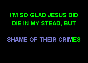 I'M SO GLAD JESUS DID
DIE IN MY STEAD, BUT

SHAME OF THEIR CRIMES
