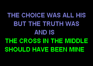 THE CHOICE WAS ALL HIS
BUT THE TRUTH WAS
AND IS
THE CROSS IN THE MIDDLE
SHOULD HAVE BEEN MINE