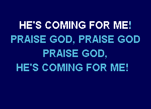 HE'S COMING FOR ME!
PRAISE GOD, PRAISE GOD
PRAISE GOD,

HE'S COMING FOR ME!