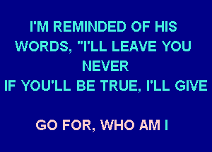 I'M REMINDED OF HIS
WORDS, I'LL LEAVE YOU
NEVER
IF YOU'LL BE TRUE, I'LL GIVE

GO FOR, WHO AM I