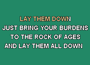 LAY THEM DOWN
JUST BRING YOUR BURDENS
TO THE ROCK OF AGES
AND LAY THEM ALL DOWN