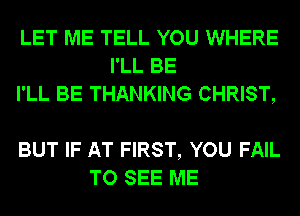 LET ME TELL YOU WHERE
I'LL BE
I'LL BE THANKING CHRIST,

BUT IF AT FIRST, YOU FAIL
TO SEE ME