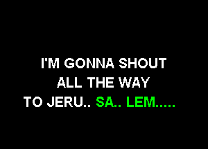 I'M GONNA SHOUT

ALL THE WAY
TO JERU.. 8A.. LEM .....