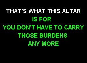 THAT'S WHAT THIS ALTAR
IS FOR
YOU DON'T HAVE TO CARRY
THOSE BURDENS
ANY MORE