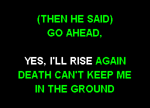 (THEN HE SAID)
GO AHEAD,

YES, I'LL RISE AGAIN
DEATH CAN'T KEEP ME
IN THE GROUND