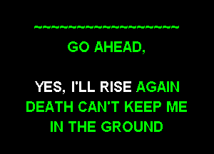 GO AHEAD,

YES, I'LL RISE AGAIN
DEATH CAN'T KEEP ME
IN THE GROUND