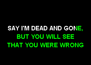 SAY I'M DEAD AND GONE,

BUT YOU WILL SEE
THAT YOU WERE WRONG